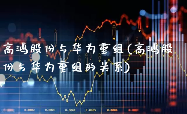 高鸿股份与华为重组(高鸿股份与华为重组的关系)_https://www.gfdzclz.com_北交所_第1张