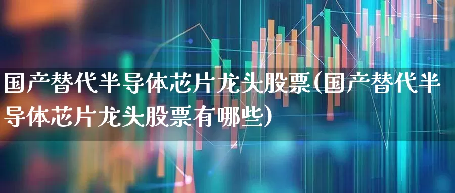 国产替代半导体芯片龙头股票(国产替代半导体芯片龙头股票有哪些)_https://www.gfdzclz.com_创业板_第1张