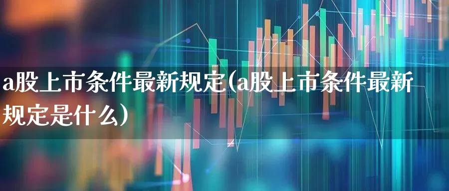 a股上市条件最新规定(a股上市条件最新规定是什么)_https://www.gfdzclz.com_北交所_第1张