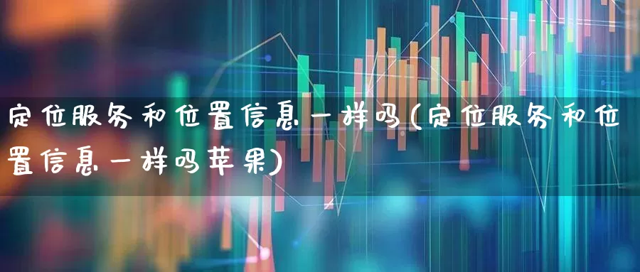 定位服务和位置信息一样吗(定位服务和位置信息一样吗苹果)_https://www.gfdzclz.com_上交所_第1张