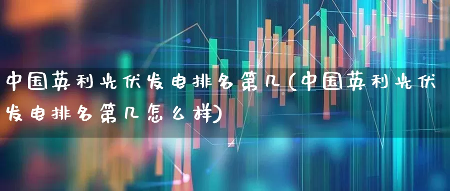 中国英利光伏发电排名第几(中国英利光伏发电排名第几怎么样)_https://www.gfdzclz.com_深交所_第1张