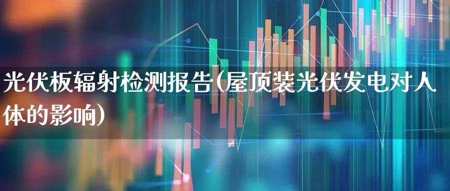 光伏板辐射检测报告(屋顶装光伏发电对人体的影响)_https://www.gfdzclz.com_科创板_第1张