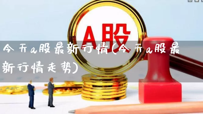 今天a股最新行情(今天a股最新行情走势)_https://www.gfdzclz.com_深交所_第1张