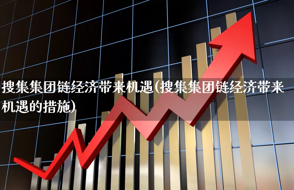 搜集集团链经济带来机遇(搜集集团链经济带来机遇的措施)_https://www.gfdzclz.com_上交所_第1张