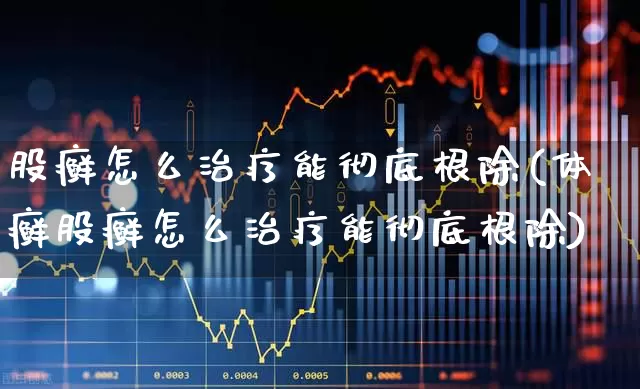 股癣怎么治疗能彻底根除(体癣股癣怎么治疗能彻底根除)_https://www.gfdzclz.com_深交所_第1张
