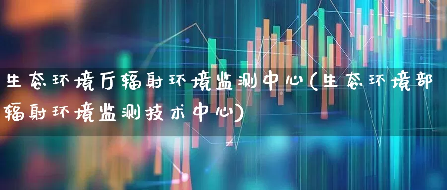 生态环境厅辐射环境监测中心(生态环境部辐射环境监测技术中心)_https://www.gfdzclz.com_科创板_第1张