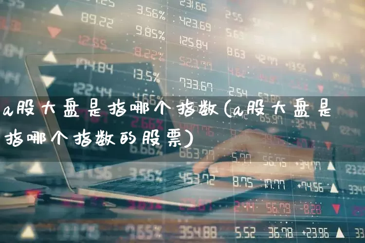 a股大盘是指哪个指数(a股大盘是指哪个指数的股票)_https://www.gfdzclz.com_深交所_第1张