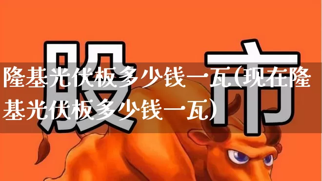 隆基光伏板多少钱一瓦(现在隆基光伏板多少钱一瓦)_https://www.gfdzclz.com_深交所_第1张
