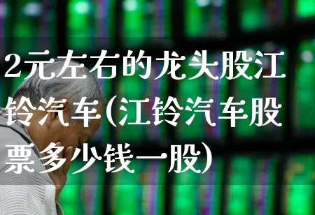 2元左右的龙头股江铃汽车(江铃汽车股票多少钱一股)_https://www.gfdzclz.com_深交所_第1张
