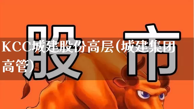 KCC城建股份高层(城建集团高管)_https://www.gfdzclz.com_深交所_第1张