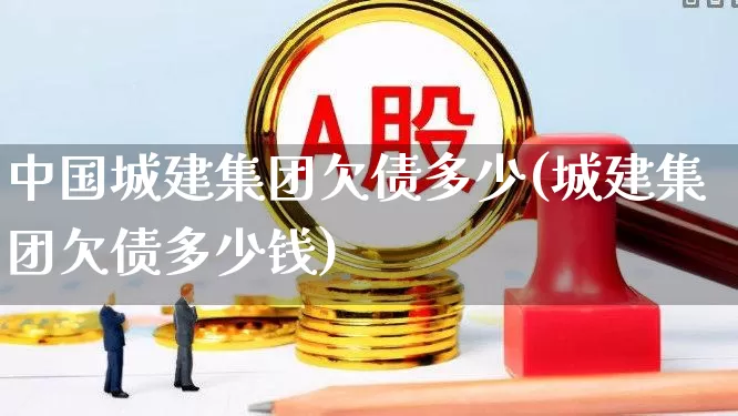 中国城建集团欠债多少(城建集团欠债多少钱)_https://www.gfdzclz.com_北交所_第1张