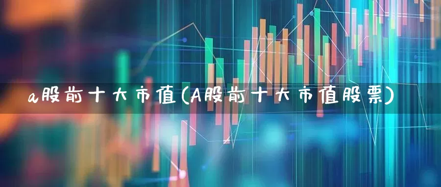 a股前十大市值(A股前十大市值股票)_https://www.gfdzclz.com_创业板_第1张