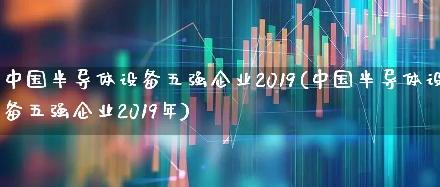 中国半导体设备五强企业2019(中国半导体设备五强企业2019年)_https://www.gfdzclz.com_北交所_第1张