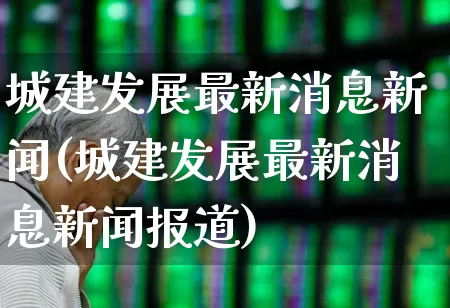 城建发展最新消息新闻(城建发展最新消息新闻报道)_https://www.gfdzclz.com_深交所_第1张