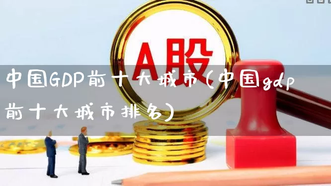 中国GDP前十大城市(中国gdp前十大城市排名)_https://www.gfdzclz.com_深交所_第1张