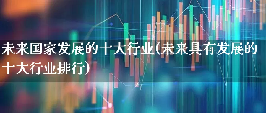 未来国家发展的十大行业(未来具有发展的十大行业排行)_https://www.gfdzclz.com_科创板_第1张