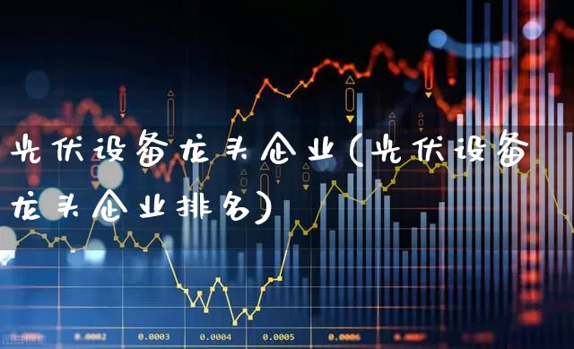 光伏设备龙头企业(光伏设备龙头企业排名)_https://www.gfdzclz.com_上交所_第1张