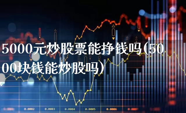5000元炒股票能挣钱吗(5000块钱能炒股吗)_https://www.gfdzclz.com_科创板_第1张
