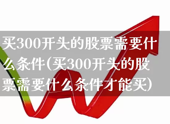 买300开头的股票需要什么条件(买300开头的股票需要什么条件才能买)_https://www.gfdzclz.com_深交所_第1张