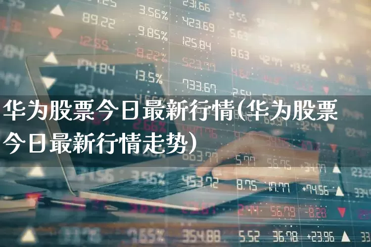 华为股票今日最新行情(华为股票今日最新行情走势)_https://www.gfdzclz.com_科创板_第1张