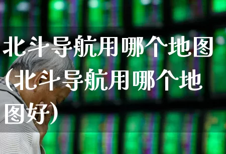 北斗导航用哪个地图(北斗导航用哪个地图好)_https://www.gfdzclz.com_科创板_第1张