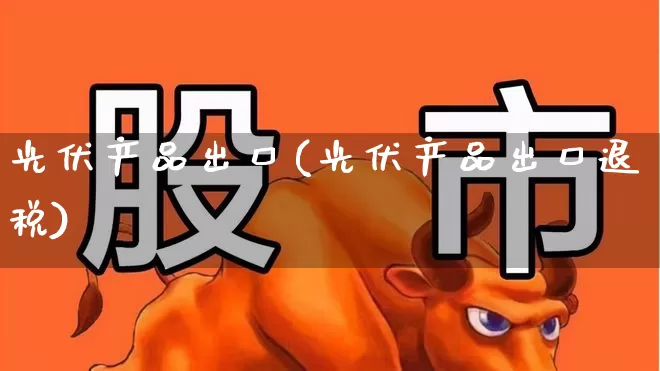 光伏产品出口(光伏产品出口退税)_https://www.gfdzclz.com_上交所_第1张