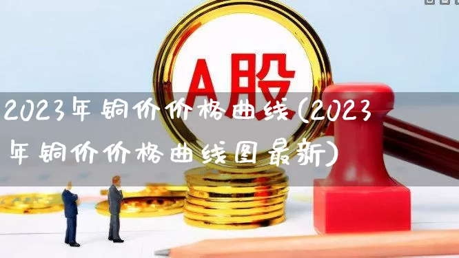 2023年铜价价格曲线(2023年铜价价格曲线图最新)_https://www.gfdzclz.com_北交所_第1张