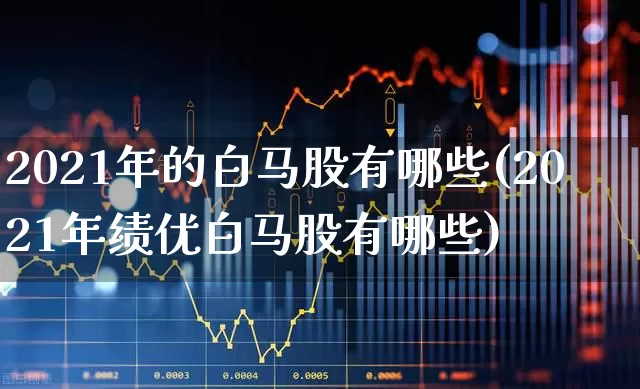 2021年的白马股有哪些(2021年绩优白马股有哪些)_https://www.gfdzclz.com_深交所_第1张