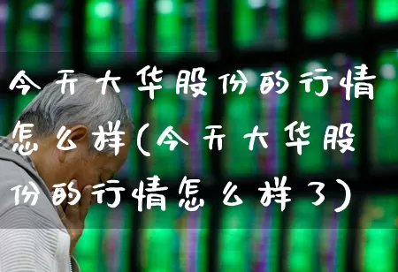 今天大华股份的行情怎么样(今天大华股份的行情怎么样了)_https://www.gfdzclz.com_北交所_第1张