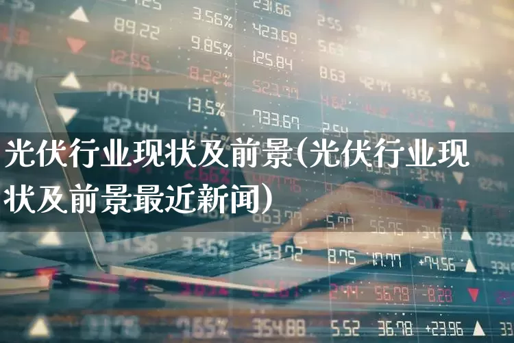 光伏行业现状及前景(光伏行业现状及前景最近新闻)_https://www.gfdzclz.com_科创板_第1张