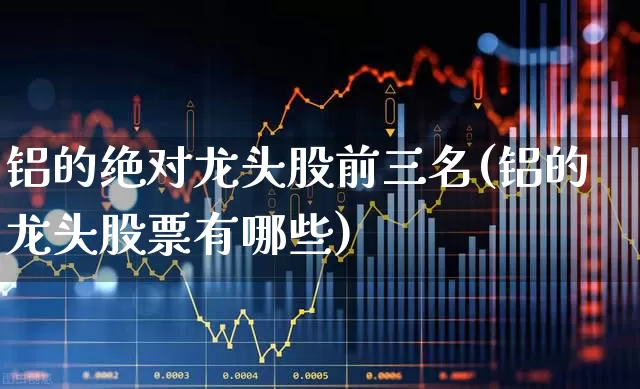 铝的绝对龙头股前三名(铝的龙头股票有哪些)_https://www.gfdzclz.com_深交所_第1张
