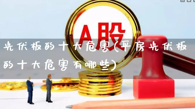光伏板的十大危害(平房光伏板的十大危害有哪些)_https://www.gfdzclz.com_创业板_第1张
