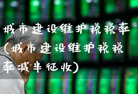 城市建设维护税税率(城市建设维护税税率减半征收)_https://www.gfdzclz.com_创业板_第1张