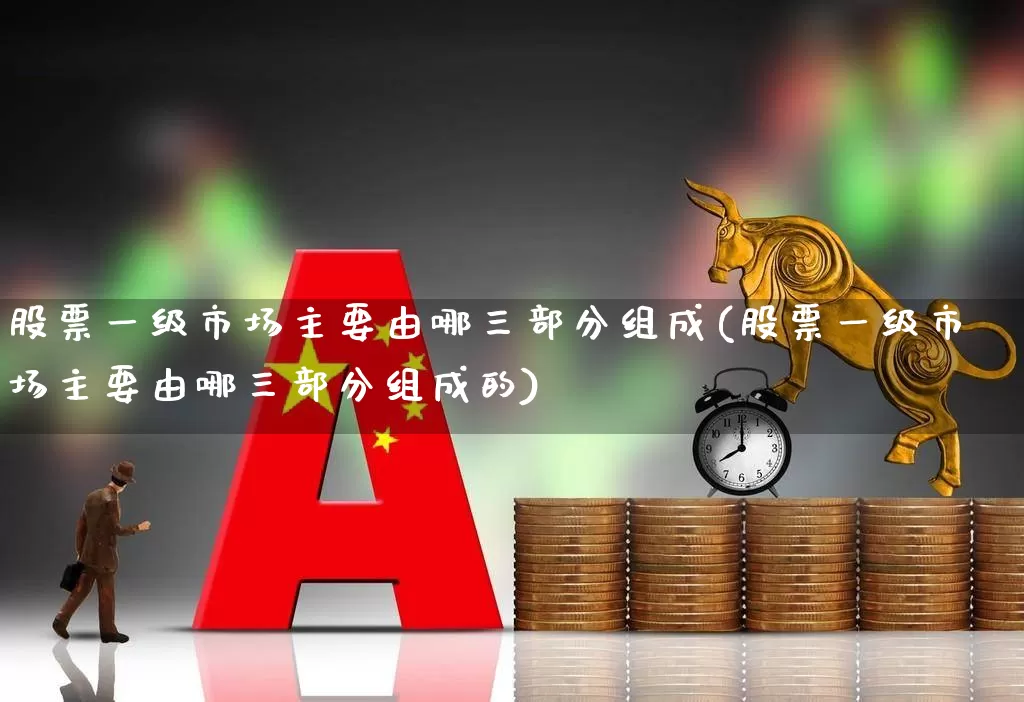 股票一级市场主要由哪三部分组成(股票一级市场主要由哪三部分组成的)_https://www.gfdzclz.com_上交所_第1张