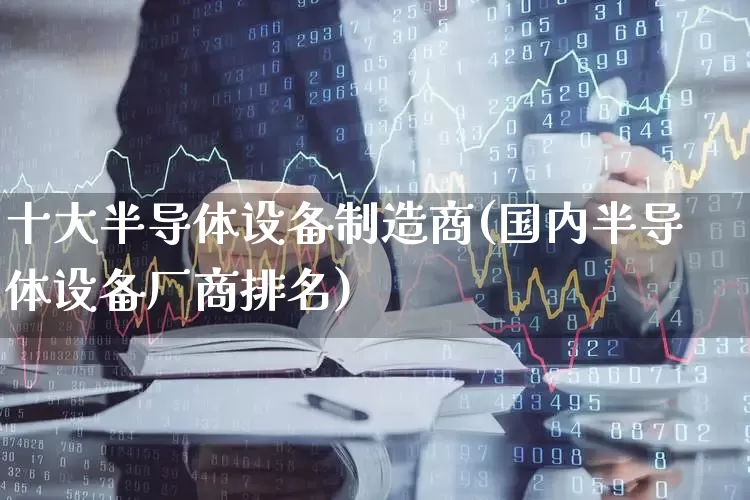十大半导体设备制造商(国内半导体设备厂商排名)_创业板_第1张_财经网 十大半导体设备制造商(国内半导体设备厂商排名)_https://www.gfdzclz.com_创业板_第1张