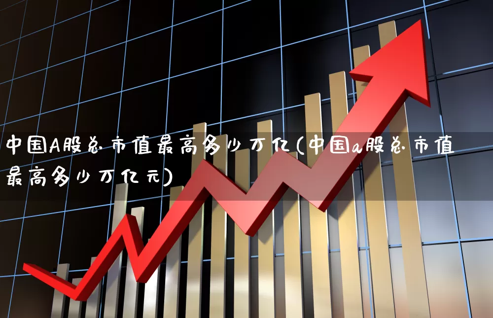 中国A股总市值最高多少万亿(中国a股总市值最高多少万亿元)_https://www.gfdzclz.com_北交所_第1张