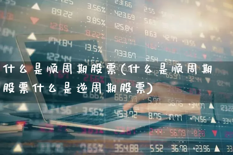 什么是顺周期股票(什么是顺周期股票什么是逆周期股票)_https://www.gfdzclz.com_深交所_第1张