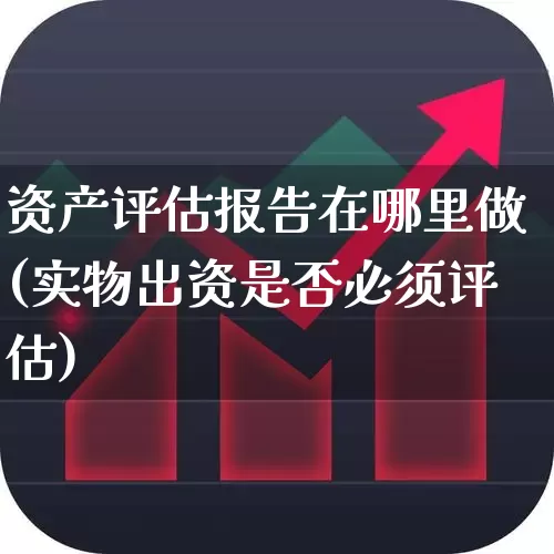 资产评估报告在哪里做(实物出资是否必须评估)_https://www.gfdzclz.com_上交所_第1张