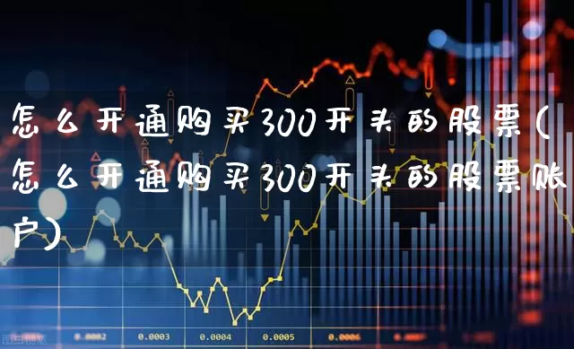 怎么开通购买300开头的股票(怎么开通购买300开头的股票账户)_https://www.gfdzclz.com_深交所_第1张