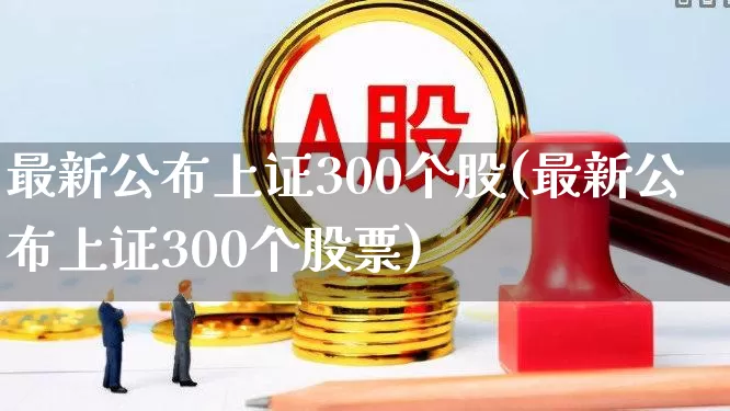 最新公布上证300个股(最新公布上证300个股票)_https://www.gfdzclz.com_科创板_第1张